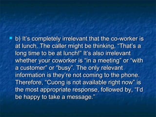  b) It’s completely irrelevant that the co-worker isb) It’s completely irrelevant that the co-worker is
at lunch. The caller might be thinking, “That’s aat lunch. The caller might be thinking, “That’s a
long time to be at lunch!” It’s also irrelevantlong time to be at lunch!” It’s also irrelevant
whether your coworker is “in a meeting” or “withwhether your coworker is “in a meeting” or “with
a customer” or “busy”. The only relevanta customer” or “busy”. The only relevant
information is they’re not coming to the phone.information is they’re not coming to the phone.
Therefore, “Cuong is not available right now” isTherefore, “Cuong is not available right now” is
the most appropriate response, followed by, “I’dthe most appropriate response, followed by, “I’d
be happy to take a message.”be happy to take a message.”
 