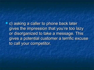  c) asking a caller to phone back laterc) asking a caller to phone back later
gives the impression that you’re too lazygives the impression that you’re too lazy
or disorganized to take a message. Thisor disorganized to take a message. This
gives a potential customer a terrific excusegives a potential customer a terrific excuse
to call your competitor.to call your competitor.
 