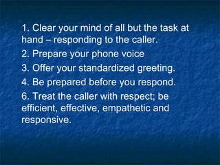 1. Clear your mind of all but the task at
hand – responding to the caller.
2. Prepare your phone voice
3. Offer your standardized greeting.
4. Be prepared before you respond.
6. Treat the caller with respect; be
efficient, effective, empathetic and
responsive.
 