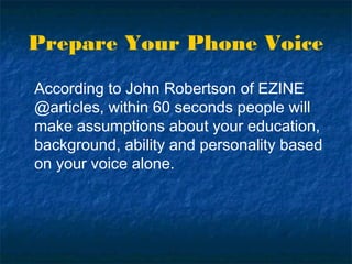 Prepare Your Phone Voice
According to John Robertson of EZINE
@articles, within 60 seconds people will
make assumptions about your education,
background, ability and personality based
on your voice alone.
 
