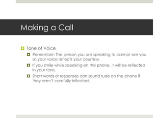 Making a CallTone of VoiceRemember: The person you are speaking to cannot see you so your voice reflects your courtesy.If you smile while speaking on the phone, it will be reflected in your tone.Short words or responses can sound rude on the phone if they aren’t carefully inflected.