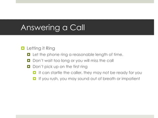 Answering a CallLetting it RingLet the phone ring a reasonable length of time.Don’t wait too long or you will miss the callDon’t pick up on the first ringIt can startle the caller, they may not be ready for youIf you rush, you may sound out of breath or impatient