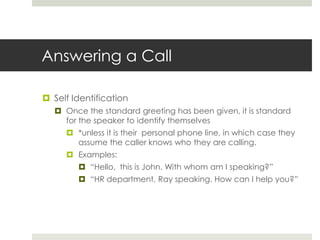 Answering a CallSelf IdentificationOnce the standard greeting has been given, it is standard for the speaker to identify themselves *unless it is their  personal phone line, in which case they assume the caller knows who they are calling.Examples:“Hello,  this is John. With whom am I speaking?”“HR department, Ray speaking. How can I help you?”
