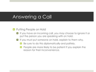 Answering a CallPutting People on Hold If you have an incoming call, you may choose to ignore it or put the person you are speaking with on hold.If you must put someone on hold, explain to them why. Be sure to do this diplomatically and politely.People are more likely to be patient if you explain the reason for their inconvenience.