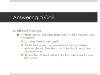 Answering a CallTaking a MessageIf the person that the caller seeks is not in, ask if you can take a message.i.e. “May I take a message?”Ask for their name, purpose of their call, the desired response (would they like to be called back) and their phone number.Repeat the information back the the caller to make sure it is correct.