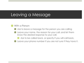 Leaving a MessageWith a PersonAsk to leave a message for the person you are callingLeave your name, the reason for your call, and let them know the desired response to your call.Ask to be called back, or specify if you will call back.Leave your phone number if you are not sure if they have it.