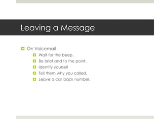 Leaving a MessageOn VoicemailWait for the beep.Be brief and to the point.Identify yourselfTell them why you called.Leave a call back number.
