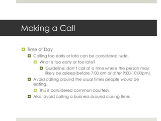 Making a CallTime of DayCalling too early or late can be considered rude.What is too early or too late?Guideline: don’t call at a time where the person may likely be asleep(before 7:00 am or after 9:00-10:00pm).Avoid calling around the usual times people would be eating.This is considered common courtesy.Also, avoid calling a business around closing time.