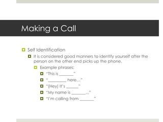 Making a CallSelf IdentificationIt is considered good manners to identify yourself after the person on the other end picks up the phone.Example phrases:“This is _______”“_________ here…”“(Hey) It’s ______”“My name is _______...”“I’m calling from _______”