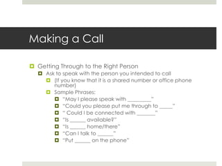 Making a CallGetting Through to the Right PersonAsk to speak with the person you intended to call(If you know that it is a shared number or office phone number)Sample Phrases:“May I please speak with _________”“Could you please put me through to _____”“ Could I be connected with _______”“Is ______ available?”“Is ______ home/there”“Can I talk to ______”“Put ______ on the phone”