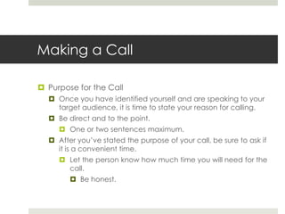 Making a CallPurpose for the CallOnce you have identified yourself and are speaking to your target audience, it is time to state your reason for calling.Be direct and to the point.One or two sentences maximum.After you’ve stated the purpose of your call, be sure to ask if it is a convenient time.Let the person know how much time you will need for the call.Be honest.