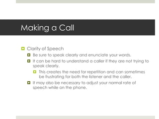 Making a CallClarity of SpeechBe sure to speak clearly and enunciate your words.It can be hard to understand a caller if they are not trying to speak clearly.This creates the need for repetition and can sometimes be frustrating for both the listener and the caller.It may also be necessary to adjust your normal rate of speech while on the phone.