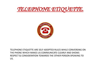  TELEPHONE ETIQUETTE. TELEPHONEETIQUETTE ARE SELF-ADOPTED RULES WHILE CONVERSING ON THE PHONE WHICH MAKES US COMMUNICATE CLEARLY AND SHOWS RESPECT & CONSIDERATION TOWARDS THE OTHER PERSON SPEAKING TO US. 