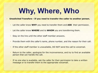 Why, Where, Who 
 Unsolicited Transfers - If you need to transfer the caller to another person. 
 Let the caller know WHY you need to transfer them and ASK their permission. 
 Let the caller know WHERE and to WHOM you are transferring them. 
 Stay on the line until the other staff member answers. 
 Provide them with the caller’s name, phone number, and the reason for their call. 
 If the other staff member is unavailable, DO NOT send the call to voicemail. 
 Return to the caller, apologize for the inconvenience, and try to find an available 
person that can handle the call. 
 If no one else is available, ask the caller for their permission to take a written 
message or to transfer them to the appropriate voicemail. 
 