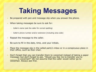Taking Messages 
 Be prepared with pen and message slip when you answer the phone. 
 When taking messages be sure to ask for: 
 Caller's name (ask the caller for correct spelling) 
 Caller's phone number and/or extension (including area code) 
 Repeat the message to the caller. 
 Be sure to fill in the date, time, and your initials. 
 Place the message slip in the called party's inbox or in a conspicuous place in 
their office, such as their chair. 
 Don't forget that you can transfer them to voicemail instead of taking a paper 
message, but don't forget to ask, "Would you like me to transfer you to 
______'s voicemail?" Do not assume that the caller would rather go to 
voicemail. Always ask first. 
 