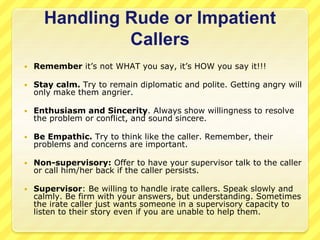 Handling Rude or Impatient 
Callers 
 Remember it’s not WHAT you say, it’s HOW you say it!!! 
 Stay calm. Try to remain diplomatic and polite. Getting angry will 
only make them angrier. 
 Enthusiasm and Sincerity. Always show willingness to resolve 
the problem or conflict, and sound sincere. 
 Be Empathic. Try to think like the caller. Remember, their 
problems and concerns are important. 
 Non-supervisory: Offer to have your supervisor talk to the caller 
or call him/her back if the caller persists. 
 Supervisor: Be willing to handle irate callers. Speak slowly and 
calmly. Be firm with your answers, but understanding. Sometimes 
the irate caller just wants someone in a supervisory capacity to 
listen to their story even if you are unable to help them. 
 