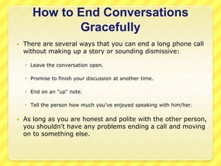 How to End Conversations 
Gracefully 
 There are several ways that you can end a long phone call 
without making up a story or sounding dismissive: 
 Leave the conversation open. 
 Promise to finish your discussion at another time. 
 End on an "up" note. 
 Tell the person how much you've enjoyed speaking with him/her. 
 As long as you are honest and polite with the other person, 
you shouldn't have any problems ending a call and moving 
on to something else. 
 