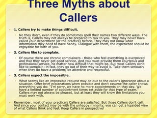Three Myths about 
Callers 
 1. Callers try to make things difficult. 
 No they don't, even if they do sometimes spell their names two different ways. The 
truth is, Callers may not always be prepared to talk to you. They may never have 
called your department (or the practice) before. They may not know what 
information they need to have handy. Dialogue with them, the experience should be 
enjoyable for both of you. 
 2. Callers like to complain. 
 Of course there are chronic complainers - those who feel everything is overpriced 
and that they never get good service. And you must provide them courteous and 
professional service, no matter how difficult that might be. But most Callers don't 
like to complain; in fact, they go out of their way to avoid it. Take them seriously 
when they do have a problem; be attentive and respectful. 
 3. Callers expect the impossible. 
 What seems like an impossible request may be due to the caller's ignorance about a 
situation. Offer brief explanations when possible and don't assume the caller knows 
everything you do: "I'm sorry, we have no more appointments on that day. We 
have a limited number of appointment times set aside for that type of exam." 
Callers may not always be pleased, but at least they will know the limitations you 
must work with. 
 Remember, most of your practice's Callers are satisfied. But those Callers don't call. 
And since your contact may be with the unhappy minority, you can get a lopsided view 
of what Callers think and feel. Keep Callers in perspective! 
 