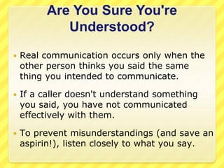 Are You Sure You're 
Understood? 
 Real communication occurs only when the 
other person thinks you said the same 
thing you intended to communicate. 
 If a caller doesn't understand something 
you said, you have not communicated 
effectively with them. 
 To prevent misunderstandings (and save an 
aspirin!), listen closely to what you say. 
 