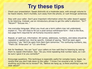 Try these tips 
 Check your presentation. Speak distinctly at a moderate pace, with enough volume to 
be heard clearly. Don't mumble, turn away from the phone, or rush through sentences. 
 Stay with your caller. Don't give important information when the caller doesn't appear 
to be listening. Instead, use an introductory phrase to get the caller's attention: "Sir?" 
"Ma'am?" "Excuse me…" 
 Use everyday language. When you must use a term callers may not understand, 
explain it: "You will need to fill out a post-census withdrawal form - that is the blue, 
two page form required for all Humana insurance claims." 
 Repeat, or spell out, information. All names, addresses, numbers, and dates should be 
repeated or spelled out. And be specific. Instead of saying, "We'll be open again 
tomorrow," say "We'll be open from 8am-5pm tomorrow." For confusing numbers, say, 
"That's 30: three-zero" or "13: one-three." 
 Ask for feedback. You can "quiz" your callers on how well they're listening by asking 
them to repeat information. Say: "Do you mind repeating that number back, so I can 
be sure I gave it to you correctly?" 
 Encourage questions. This technique is especially useful for complex topics. Again, be 
careful that you don't talk down to the caller: "I know I've covered a lot. Is there 
anything you'd like me to review?" Or, "Before we hang up, is there anything I was not 
clear about?" 
 