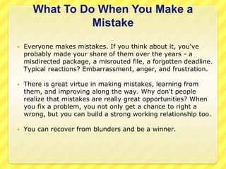 What To Do When You Make a 
Mistake 
 Everyone makes mistakes. If you think about it, you've 
probably made your share of them over the years - a 
misdirected package, a misrouted file, a forgotten deadline. 
Typical reactions? Embarrassment, anger, and frustration. 
 There is great virtue in making mistakes, learning from 
them, and improving along the way. Why don't people 
realize that mistakes are really great opportunities? When 
you fix a problem, you not only get a chance to right a 
wrong, but you can build a strong working relationship too. 
 You can recover from blunders and be a winner. 
 