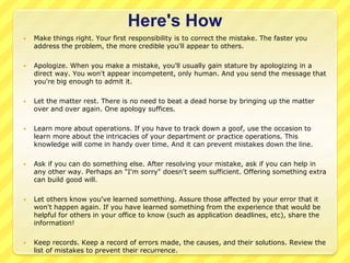 Here's How 
 Make things right. Your first responsibility is to correct the mistake. The faster you 
address the problem, the more credible you'll appear to others. 
 Apologize. When you make a mistake, you'll usually gain stature by apologizing in a 
direct way. You won't appear incompetent, only human. And you send the message that 
you're big enough to admit it. 
 Let the matter rest. There is no need to beat a dead horse by bringing up the matter 
over and over again. One apology suffices. 
 Learn more about operations. If you have to track down a goof, use the occasion to 
learn more about the intricacies of your department or practice operations. This 
knowledge will come in handy over time. And it can prevent mistakes down the line. 
 Ask if you can do something else. After resolving your mistake, ask if you can help in 
any other way. Perhaps an "I'm sorry" doesn't seem sufficient. Offering something extra 
can build good will. 
 Let others know you've learned something. Assure those affected by your error that it 
won't happen again. If you have learned something from the experience that would be 
helpful for others in your office to know (such as application deadlines, etc), share the 
information! 
 Keep records. Keep a record of errors made, the causes, and their solutions. Review the 
list of mistakes to prevent their recurrence. 
 