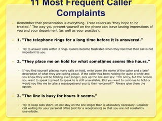 11 Most Frequent Caller 
Complaints 
 Remember that presentation is everything. Treat callers as “they hope to be 
treated.” The way you present yourself on the phone can leave lasting impressions of 
you and your department (as well as your practice). 
 1. “The telephone rings for a long time before it is answered.” 
 Try to answer calls within 3 rings. Callers become frustrated when they feel that their call is not 
important to you. 
 2. “They place me on hold for what sometimes seems like hours.” 
 If you find yourself placing many calls on hold, write down the name of the caller and a brief 
description of what they are calling about. If the caller has been holding for quite a while and 
you know they will be holding even longer, pick up the line and say: "I'm sorry, but the person 
you want to speak to/need to speak to is still unavailable. Did you want to continue to hold or 
would you like me to take a message/send you to their voicemail?“ Always give them the 
option. 
 3. “The line is busy for hours it seems.” 
 Try to keep calls short. Do not stay on the line longer than is absolutely necessary. Consider 
call waiting for your personal office (not for a receptionist) so that you are not constantly 
unavailable. 
 