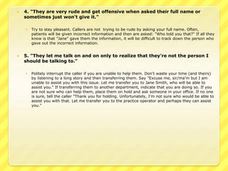  4. "They are very rude and get offensive when asked their full name or 
sometimes just won't give it." 
 Try to stay pleasant. Callers are not trying to be rude by asking your full name. Often, 
patients will be given incorrect information and then are asked: "Who told you that?" If all they 
know is that "Jane" gave them the information, it will be difficult to track down the person who 
gave out the incorrect information. 
 5. "They let me talk on and on only to realize that they're not the person I 
should be talking to." 
 Politely interrupt the caller if you are unable to help them. Don't waste your time (and theirs) 
by listening to a long story and then transferring them. Say "Excuse me, sir/ma'm but I am 
unable to assist you with this issue. Let me transfer you to Jane Smith, who will be able to 
assist you." If transferring them to another department, indicate that you are doing so. If you 
are not sure who can help them, place them on hold and ask someone in your office. If no one 
is sure, tell the caller "Thank you for holding. Unfortunately, I'm not sure who would be able to 
assist you with that. Let me transfer you to the practice operator and perhaps they can assist 
you." 
 