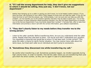  6. “If I call the wrong department for help, they don't give me suggestions 
to where I should be calling, they just say, ‘I don't know, not our 
department’.” 
 Rather than hanging up on a caller or saying you don't know, try to be helpful (within reason). If you 
have the time, ask someone in your office if they happen to know who can help the caller. If you do not 
have the time or can't find the answer, say "Unfortunately, I am not sure who can help you with this 
problem. Let me transfer you to the practice operator and they may be able to assist you." Try to find 
out the answer to these frequently asked questions Wouldn't you like the Sales Department to transfer 
you to the Service Department if you incorrectly dialed their number? If all else fails, offer to take their 
information and promise a return call with the correct information; give callback expectations. 
 7. "They don't clearly listen to my needs before they transfer me to the 
wrong person." 
 Listen to the caller carefully! Before transferring them, be sure you understand what the caller 
wants. Repeat what they said back to them. "Let me be sure that I understand your situation. 
You requested a transcript and would like to know if it has been sent. Is that correct?" This 
gives the caller a chance to clarify his/her situation. You may receive many calls about the 
same issue, but treat each caller as an individual and don't jump to conclusions. 
 8. "Sometimes they disconnect me while transferring my call." 
 Be careful when transferring a call. Sometimes accidents happen…be mindful especially during 
high volume times. In order to transfer, first tell the caller where you are transferring them and 
give them the direct number, so they can try again in case of a disconnection. 
 
