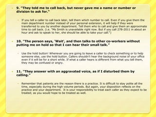  9. "They told me to call back, but never gave me a name or number or 
division to ask for.“ 
 If you tell a caller to call back later, tell them which number to call. Even if you give them the 
main department number instead of your personal extension, it will help if they were 
transferred to you by another department. Tell them who to call and give them an approximate 
time to call back. (i.e. "Ms Smith is unavailable right now. But if you call 278-2011 in about an 
hour and ask to speak to her, she should be able to take your call.“) 
 10. "The person says, 'Wait', and then talks to other co-workers without 
putting me on hold so that I can hear their small talk.” 
 Use the hold button! Whenever you are going to leave a caller to check something or to help 
someone else, use the hold button. Callers shouldn't hear the background noise of your office 
even if it will be for a short while. If what a caller hears is different from what you tell them, 
they may be confused or angry. 
 11. "They answer with an aggravated voice, as if I disturbed them by 
calling.” 
 Remember that patients are the reason there is a practice. It is difficult to stay polite all the 
time, especially during the high volume periods. But again, your disposition reflects on the 
practice and your department. It is your responsibility to treat each caller as they expect to be 
treated; as you would hope to be treated as well. 
 