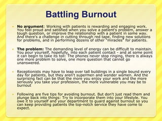 Battling Burnout 
 No argument: Working with patients is rewarding and engaging work. 
You feel proud and satisfied when you solve a patient's problem, answer a 
tough question, or improve the relationship with a patient in some way. 
And there's a challenge in cutting through red tape, finding new solutions 
for problems, and in performing dozens of other "miracles" for patients. 
 The problem: The demanding level of energy can be difficult to maintain. 
You pour yourself, hopefully, into each patient contact - and at some point 
it can begin to take its toll: The phones never stop ringing, there is always 
one more problem to solve, one more question that cannot go 
unanswered. 
 Receptionists may have to leap over tall buildings in a single bound every 
day for patients, but they aren't supermen and wonder women. And the 
surprising fact can be that the more you enjoy your work and the more 
seriously you take your profession, the more vulnerable you may be to 
burnout 
 Following are five tips for avoiding burnout. But don't just read them and 
plunge back into things: Try to incorporate them into your lifestyle. You 
owe it to yourself and your department to guard against burnout so you 
can keep providing patients the top-notch service they have come to 
expect. 
 