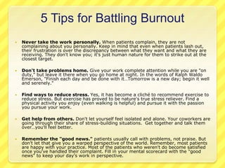 5 Tips for Battling Burnout 
 Never take the work personally. When patients complain, they are not 
complaining about you personally. Keep in mind that even when patients lash out, 
their frustration is over the discrepancy between what they want and what they are 
receiving. They don't know you; it's just human nature for them to strike out at the 
closest target. 
 Don't take problems home. Give your work complete attention while you are "on 
duty," but leave it there when you go home at night. In the words of Ralph Waldo 
Emerson, "Finish each day and be done with it…Tomorrow is a new day; begin it well 
and serenely." 
 Find ways to reduce stress. Yes, it has become a cliché to recommend exercise to 
reduce stress. But exercise has proved to be nature's true stress reliever. Find a 
physical activity you enjoy (even walking is helpful) and pursue it with the passion 
you pursue your work. 
 Get help from others. Don't let yourself feel isolated and alone. Your coworkers are 
going through their share of stress-building situations. Get together and talk them 
over…you'll feel better. 
 Remember the "good news." patients usually call with problems, not praise. But 
don't let that give you a warped perspective of the world. Remember, most patients 
are happy with your practice. Most of the patients who weren't do become satisfied 
once you've handled their complaint. Fill in your mental scorecard with the "good 
news" to keep your day's work in perspective. 
 