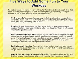 Five Ways to Add Some Fun to Your 
Workday 
 No matter where you work, you probably suffer from time to time through days that 
seem as if they're never going to end. You can lighten your spirits by adding an 
element of fun to your workday. Here are some ideas: 
 Work in a perk. When you plan your day, include one item that you can look 
forward to - lunch with your best friend, your favorite candy bar at the afternoon 
break, or a brisk, refreshing walk at noon. 
 Breathe. Several times during the day, pause for three slow, deep, relaxing 
breaths. This helps clear your mind and calm your thoughts. Throw in a few good 
stretches for good measure. 
 Keep stress relievers on hand. During a break, perform a fun activity that will 
let you rest the serious, logical part of your brain. A computer puzzle, or a quick 
game of "shooting hoops" in your wastebasket using a wadded-up sheet of scrap 
paper can rejuvenate your energy level. You might even want to keep your 
favorite joke book on hand for super-stressful times. 
 Celebrate small victories. Throw a five-minute party with a treat from home, 
or quickly write out a thank you note for a coworker. Both you and your colleague 
will get a much-needed lift. 
 Review your successes at the end of the day. Think about what you did well. 
Dwelling on your mistakes and failures will magnify their importance unfairly. 
 