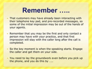 Remember ….. 
 That customers may have already been interacting with 
their telephone key pad, and pre-recorded messages, so 
some of the initial impression may be out of the hands of 
your agents. 
 Remember that you may be the first and only contact a 
person may have with your practice, and that first 
impression will stay with the caller long after the call is 
completed. 
 So the key moment is when the speaking starts. Engage 
the caller and get them on your side. 
 You need to lay the groundwork even before you pick up 
the phone, and you do this by ….. 
 
