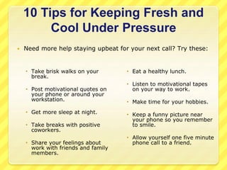 10 Tips for Keeping Fresh and 
Cool Under Pressure 
 Need more help staying upbeat for your next call? Try these: 
 Take brisk walks on your 
break. 
 Post motivational quotes on 
your phone or around your 
workstation. 
 Get more sleep at night. 
 Take breaks with positive 
coworkers. 
 Share your feelings about 
work with friends and family 
members. 
 Eat a healthy lunch. 
 Listen to motivational tapes 
on your way to work. 
 Make time for your hobbies. 
 Keep a funny picture near 
your phone so you remember 
to smile. 
 Allow yourself one five minute 
phone call to a friend. 
 