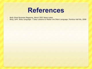 References 
1. Body Shop Business Magazine, March 2007 News Letter 
2. Borg, John. Body Language: 7 Easy Lessons to Master the Silent Language. Prentice Hall life, 2008 
 