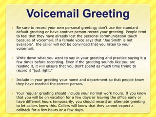 Voicemail Greeting 
 Be sure to record your own personal greeting; don't use the standard 
default greeting or have another person record your greeting. People tend 
to feel that they have already lost the personal communication touch 
because of voicemail. If a female voice says that "Joe Smith is not 
available", the caller will not be convinced that you listen to your 
voicemail. 
 Write down what you want to say in your greeting and practice saying it a 
few times before recording. Even if the greeting sounds like you are 
reading it, it will ensure that you don't spend as much time trying to 
record it "just right." 
 Include in your greeting your name and department so that people know 
they have reached the correct person. 
 Your regular greeting should include your normal work hours. If you know 
that you will be on vacation for a few days or leaving the office early or 
have different hours temporarily, you should record an alternate greeting 
to let callers know this. Callers will know that they cannot expect a 
callback for a few hours or a few days. 
 