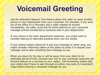 Voicemail Greeting 
 Use the attendant feature! This feature allows the caller to reach another 
person in your department from your voicemail. For example, if you were 
out of the office on a Thursday and a caller needed an answer 
immediately, the caller could dial 03 while listening to your voicemail 
message and be transferred to someone else in your department. 
 If your phone is the main department extension, you might want to 
consider playing an alternate greeting when you are closed. 
 If your phone system allows for it and your message is rather long, you 
might consider informing callers of the option to press 5 to bypass your 
message and to start recording their message to you. 
 When you leave for the day or will be away from your desk for an 
extended period of time, forward your line to your voicemail using the call 
forward feature as a courtesy to your callers. Call forwarding means that 
your callers don't have to wait through an entire ring cycle (12 seconds/3 
rings) before leaving a voicemail message for you. 
 
