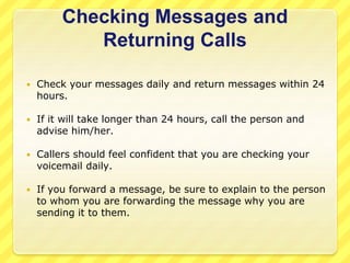 Checking Messages and 
Returning Calls 
 Check your messages daily and return messages within 24 
hours. 
 If it will take longer than 24 hours, call the person and 
advise him/her. 
 Callers should feel confident that you are checking your 
voicemail daily. 
 If you forward a message, be sure to explain to the person 
to whom you are forwarding the message why you are 
sending it to them. 
 