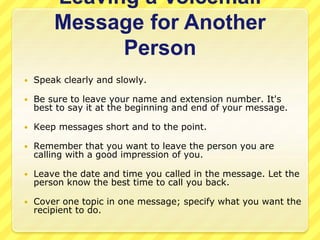 Leaving a Voicemail 
Message for Another 
Person 
 Speak clearly and slowly. 
 Be sure to leave your name and extension number. It's 
best to say it at the beginning and end of your message. 
 Keep messages short and to the point. 
 Remember that you want to leave the person you are 
calling with a good impression of you. 
 Leave the date and time you called in the message. Let the 
person know the best time to call you back. 
 Cover one topic in one message; specify what you want the 
recipient to do. 
