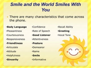 Smile and the World Smiles With 
You 
 There are many characteristics that come across 
the phone. 
•Body Language 
•Pleasantness 
•Courteousness 
•Responsiveness 
•Friendliness 
•Articulate 
•Attitude 
•Helpfulness 
•Sincerity 
•Confidence 
•Rate of Speech 
•Good Listener 
•Attentiveness 
•Posture 
•Demeanor 
•Name 
•Smile 
•Informative 
•Recall Ability 
•Greeting 
•Vocal Tone 
 