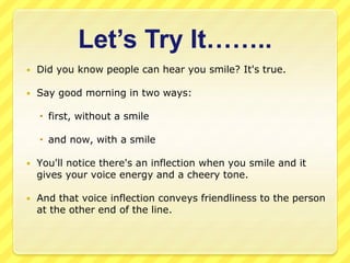 Let’s Try It…….. 
 Did you know people can hear you smile? It's true. 
 Say good morning in two ways: 
 first, without a smile 
 and now, with a smile 
 You'll notice there's an inflection when you smile and it 
gives your voice energy and a cheery tone. 
 And that voice inflection conveys friendliness to the person 
at the other end of the line. 
 