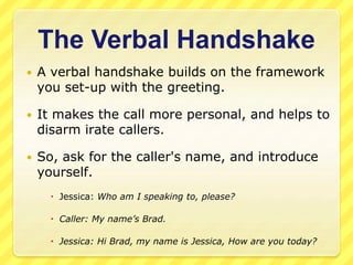 The Verbal Handshake 
 A verbal handshake builds on the framework 
you set-up with the greeting. 
 It makes the call more personal, and helps to 
disarm irate callers. 
 So, ask for the caller's name, and introduce 
yourself. 
 Jessica: Who am I speaking to, please? 
 Caller: My name’s Brad. 
 Jessica: Hi Brad, my name is Jessica, How are you today? 
 