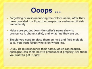 Ooops … 
 Forgetting or mispronouncing the caller’s name, after they 
have provided it will put the prospect or customer off side 
immediately. 
 Make sure you jot down the caller’s name (how to 
pronounce it phonetically), and what line they are on. 
 Should you need to place them on hold and field multiple 
calls, you wont forget who is on which line. 
 If you do mispronounce their name, which can happen, 
apologize, ask them how to pronounce it properly, tell them 
you want to get it right. 
 