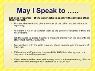 Taking Messages 
 Be prepared with pen and message slip when you answer the phone. 
 When taking messages be sure to ask...