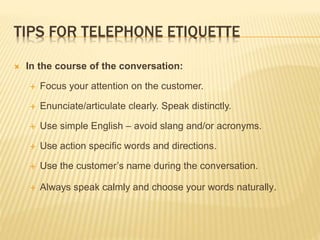 TIPS FOR TELEPHONE ETIQUETTE
 In the course of the conversation:
 Focus your attention on the customer.
 Enunciate/arti...