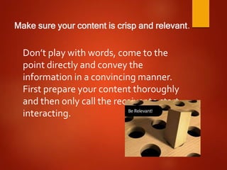 Make sure your content is crisp and relevant.
Don’t play with words, come to the
point directly and convey the
information in a convincing manner.
First prepare your content thoroughly
and then only call the receiver to start
interacting.
 