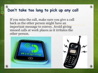 Don’t take too long to pick up any call
If you miss the call, make sure you give a call
back as the other person might have an
important message to convey. Avoid giving
missed calls at work places as it irritates the
other person.
 