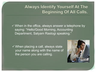  When in the office, always answer a telephone by
saying: “Hello/Good Morning, Accounting
Department, Satyam Rastogi speaking.”
 When placing a call, always state
your name along with the name of
the person you are calling.
 
