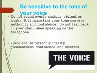 Be sensitive to the tone of
your voice
 Do not sound overly anxious, violent or
pushy. It is important your tone conveys
authority and confidence. Do not lean back
in your chair when speaking on the
telephone.
 Voice should reflect sincerity,
pleasantness, confidence, and interest
 
